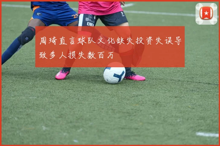 周琦直言球队文化缺失投资失误导致多人损失数百万