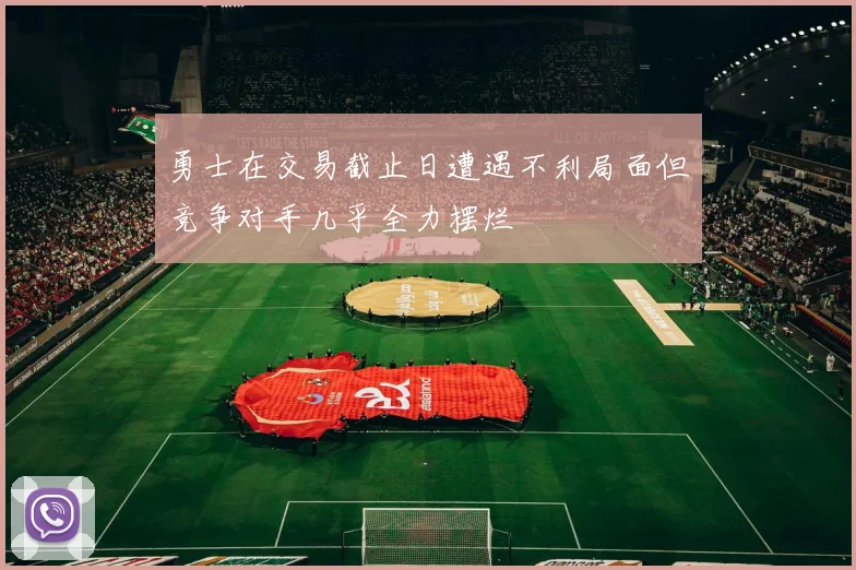 勇士在交易截止日遭遇不利局面但竞争对手几乎全力摆烂