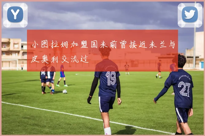 小图拉姆加盟国米前曾接近米兰与皮奥利交流过