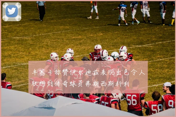 丰塞卡称赞伊尔迪兹表现出色令人联想到传奇球员弗朗西斯科利