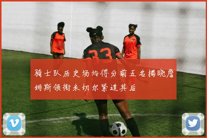 骑士队历史场均得分前五名揭晓詹姆斯领衔米切尔紧追其后