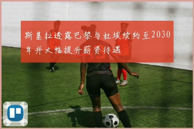 斯基拉透露巴黎与杜埃续约至2030年并大幅提升薪资待遇