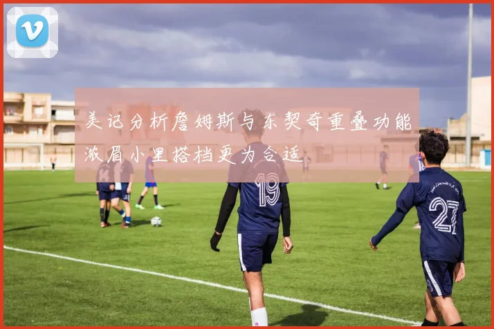 美记分析詹姆斯与东契奇重叠功能浓眉小里搭档更为合适
