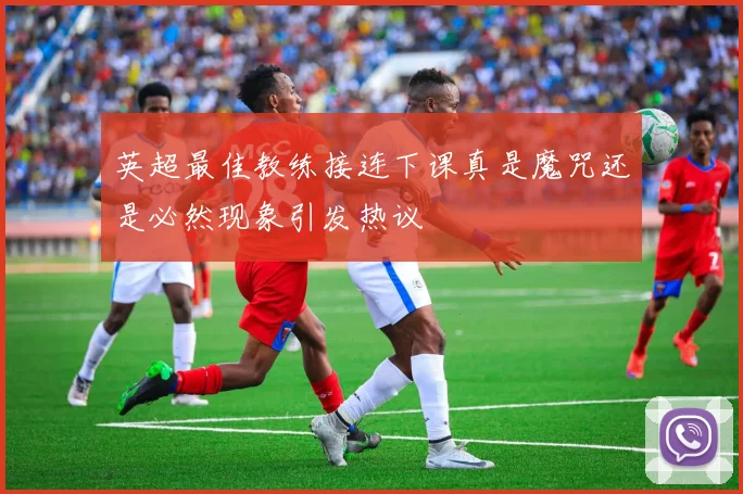 英超最佳教练接连下课真是魔咒还是必然现象引发热议