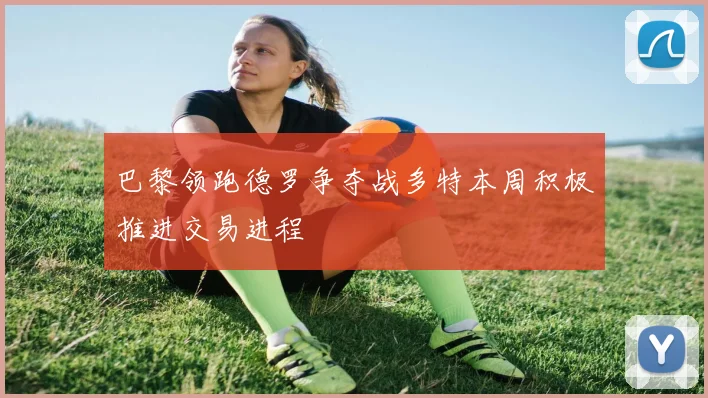巴黎领跑德罗争夺战多特本周积极推进交易进程