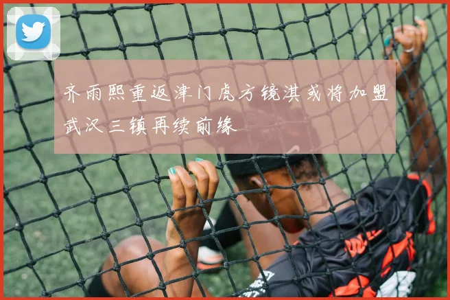 齐雨熙重返津门虎方镜淇或将加盟武汉三镇再续前缘