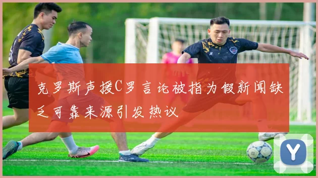 克罗斯声援C罗言论被指为假新闻缺乏可靠来源引发热议
