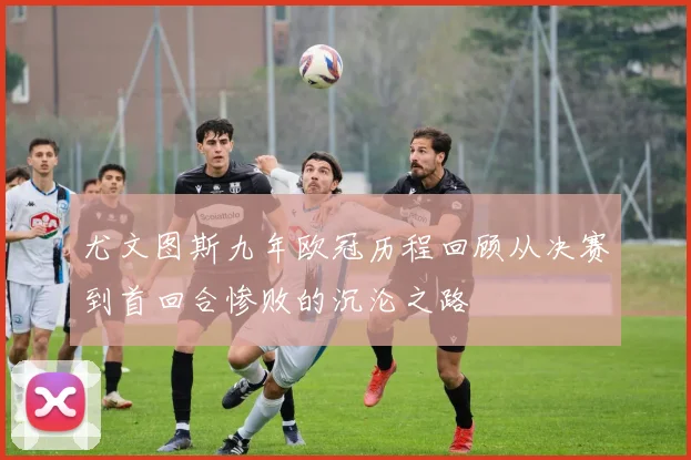 尤文图斯九年欧冠历程回顾从决赛到首回合惨败的沉沦之路
