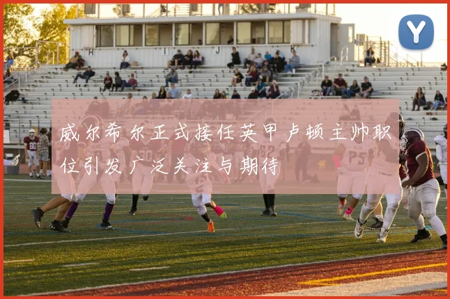 威尔希尔正式接任英甲卢顿主帅职位引发广泛关注与期待