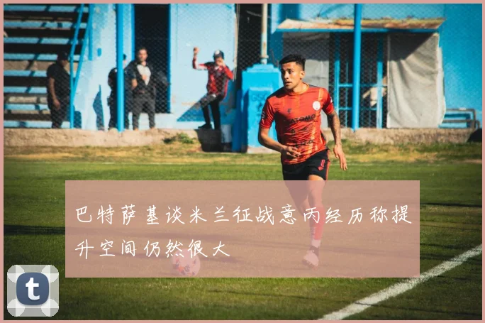 巴特萨基谈米兰征战意丙经历称提升空间仍然很大