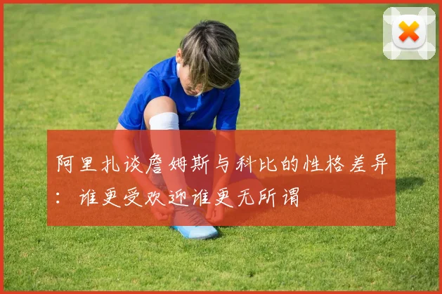 阿里扎谈詹姆斯与科比的性格差异：谁更受欢迎谁更无所谓