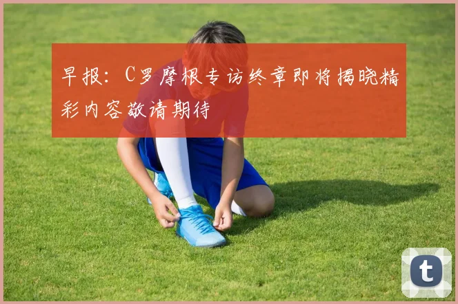 早报：C罗摩根专访终章即将揭晓精彩内容敬请期待