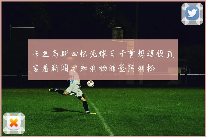卡里乌斯回忆无球日子曾想退役直言看新闻才知利物浦签阿利松