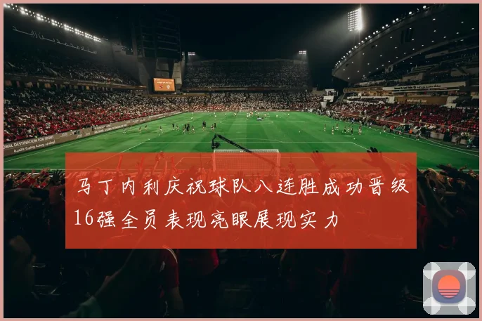 马丁内利庆祝球队八连胜成功晋级16强全员表现亮眼展现实力