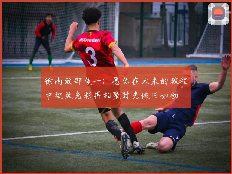徐尚致邵佳一：愿你在未来的旅程中绽放光彩再相聚时光依旧如初