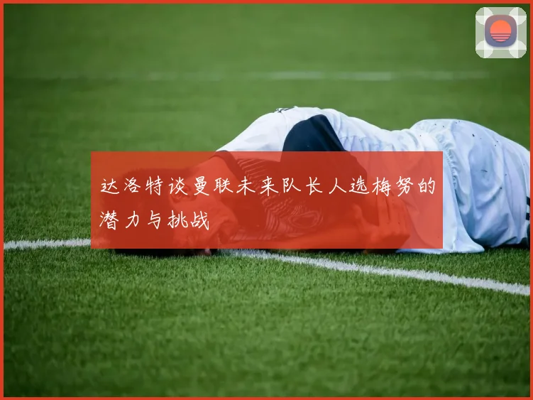 达洛特谈曼联未来队长人选梅努的潜力与挑战